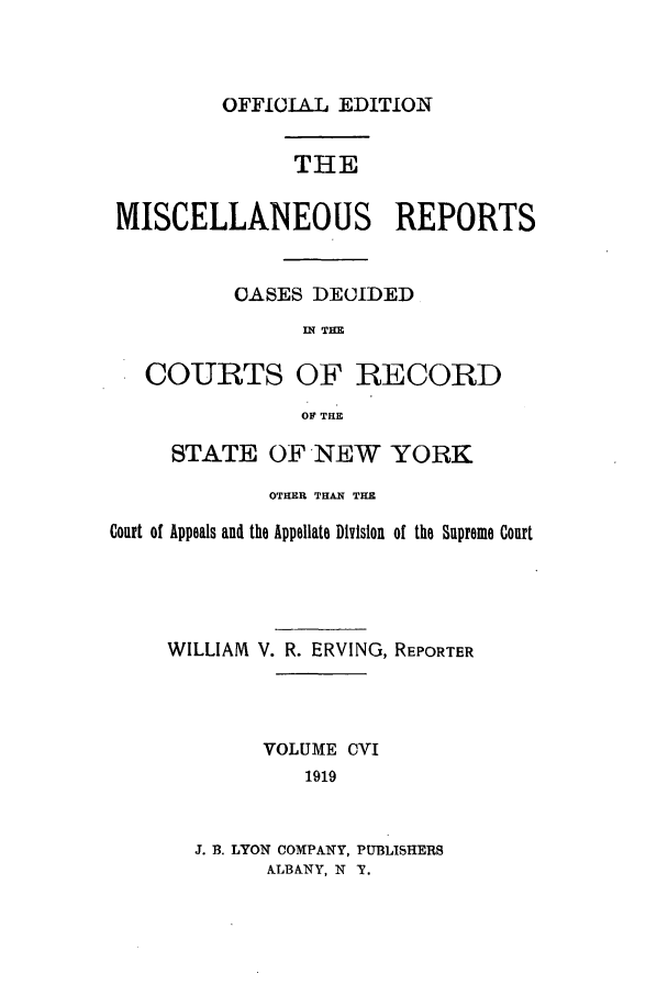 handle is hein.newyork/repsnyaad0106 and id is 1 raw text is: OFFICIAL EDITIONTHEMISCELLANEOUS REPORTSOASES DECIDEDIN THECOURTS OF RECORDOF THESTATE OF NEW YORKOTHER THAN THECourt of Appeals and the Appellate Division of the Supreme CourtWILLIAM V. R. ERVING, REPORTERVOLUME CVI1919J. B. LYON COMPANY, PUBLISHERSALBANY, N T.