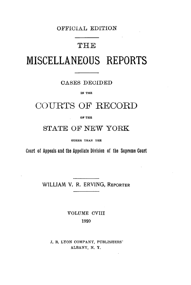 handle is hein.newyork/repsnyaad0108 and id is 1 raw text is: OFFICIAL EDITIONTHEMISCELLANEOUS REPORTSCASES DECIDEDIN THECOURTS OF RECORDOF THESTATE OF NEW YORKOTHER THAIN THECourt of Appeals and the Appellate Division of the Supreme CourtWILLIAM V. R. ERVING, REPORTERVOLUME CVIII1920J. B. LYON COMPANY, PUBLISHERS-ALBANY, N. Y.