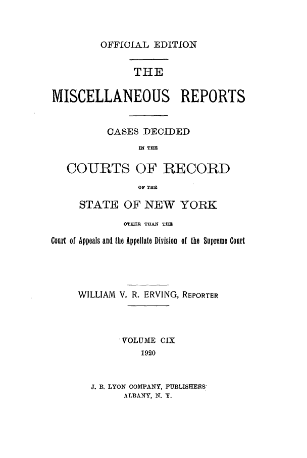 handle is hein.newyork/repsnyaad0109 and id is 1 raw text is: OFFICIAL EDITIONTHEMISCELLANEOUS REPORTSCASES DECIDEDIN THECOURTS OF RECORDOF THESTATE OF NEW YORKOTHER THAN THECourt of Appeals and the Appellate Division of the Supreme CourtWILLIAM V. R. ERVING, REPORTER.VOLUME CIX1920J. B. LYON COMPANY, PUBLISHERS:ALBANY, N. Y.