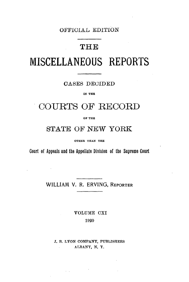 handle is hein.newyork/repsnyaad0111 and id is 1 raw text is: OFFICIAL EDITIONTHEMISCELLANEOUS REPOR]CASES DECIDEDIN THECOURTS OF RECORDOF THESTATE OF NEW YORKOTHER THAN THECourt of Appeals and the Appellate Division  of the SupremeWILLIAM V. R. ERVING, REPORTERVOLUME CXI1920J. B. LYON COMPANY, PUBLISHERSALBANY, N. Y.[SCourt