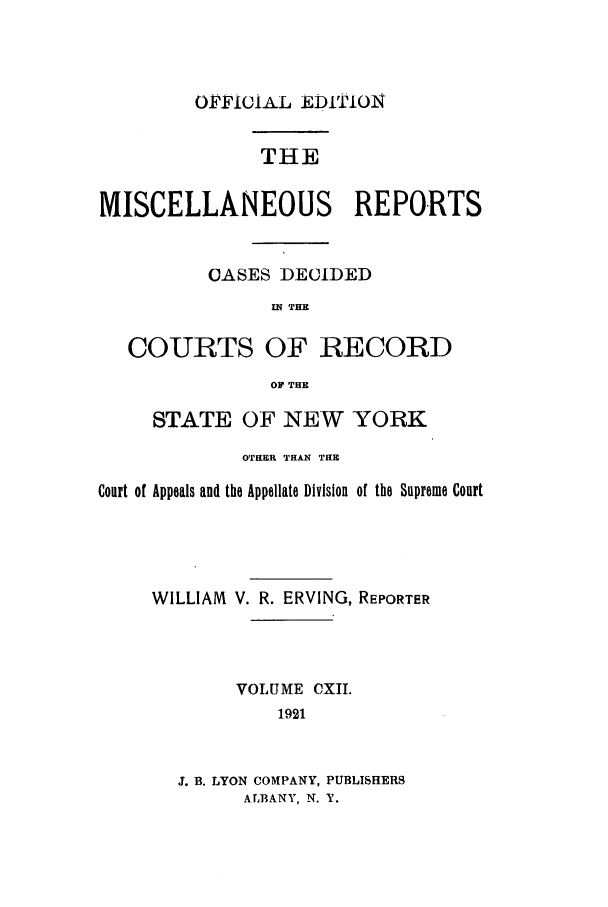 handle is hein.newyork/repsnyaad0112 and id is 1 raw text is: OFFICIAL EDITIONTHEMISCELLANEOUS REPORTSCASES DECIDEDI.W THECOURTS OF RECORDOF THESTATE OF NEW YORKOTHER THAN THECourt of Appeals and the Appellate Division of the Supreme CourtWILLIAM V. R. ERVING, REPORTERVOLUME CXII.1921J. B. LYON COMPANY, PUBLISHERSALBANY, N. Y.