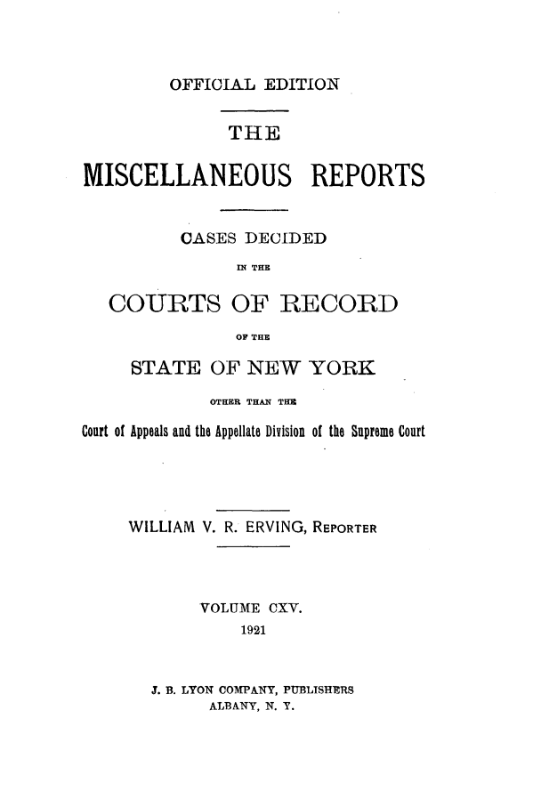 handle is hein.newyork/repsnyaad0115 and id is 1 raw text is: OFFICIAL EDITIONTHEMISCELLANEOUS REPORTSCASES DECIDEDIN THECOURTS OF RECORDOF THESTATE OF NEW YORKOTHER THAN THMCourt of Appeals and the Appellate Division of the Supreme CourtWILLIAM V. R. ERVING, REPORTERVOLUME CXV.19213. B. LYON COMPANY, PUBLISHERSALBANY, N. Y.