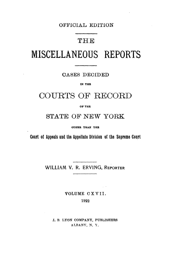 handle is hein.newyork/repsnyaad0117 and id is 1 raw text is: OFFICIAL EDITIONTHEMISCELLANEOUS REPORTSCASES DECIDEDIN THECOURTS OF RECORDOF THESTATE OF NEW YORK0TM THAN THECourt of Appeals and the Appellate Division of the Supreme CourtWILLIAM V. R. ERVING, REPORTERVOLUME C X V II.1922J. B. LYON COMPANY, PUBLISHERSALBANY, N. Y.