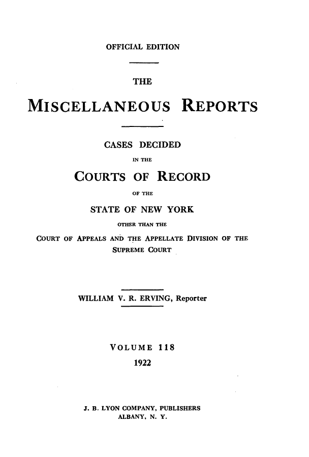 handle is hein.newyork/repsnyaad0118 and id is 1 raw text is: OFFICIAL EDITIONTHEMISCELLANEOUs REPORTSCASES DECIDEDIN THECOURTS OFRECORDOF THESTATE OF NEW YORKOTHER THAN THECOURT OF APPEALS AND THE APPELLATE DIVISION OF THESUPREME COURTWILLIAM V. R. ERVING, ReporterVOLUME 1181922J. B. LYON COMPANY, PUBLISHERSALBANY, N. Y.