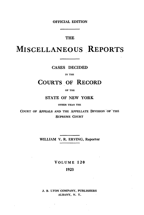 handle is hein.newyork/repsnyaad0120 and id is 1 raw text is: OFFICIAL EDITIONTHEMISCELLANEOUS REPORTSCASES DECIDEDIN THECOURTS OF RECORDOF THESTATE OF NEW YORKOTHER THAN THECOURT OF APPEALS AND THE APPELLATE DIVISION OF THESUPREME COURTWILLIAM V. R. ERVING, ReporterVOLUME 1201923J. B. LYON COMPANY, PUBLISHERSALBANY, N. Y.