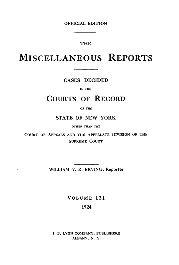 handle is hein.newyork/repsnyaad0121 and id is 1 raw text is: OFFICIAL EDITIONTHEMISCELLANEOUs REPORTSCASES DECIDEDIN THECOURTSOF RECORDOF THESTATE OF NEW YORKOTHER THAN THECOURT OF APPEALS AND THE APPELLATE DIVISION OF THESUPREME COURTWILLIAM V. R. ERVING, ReporterVOLUME 1211924J. B. LYON COMPANY, PUBLISHERSALBANY, N. Y.