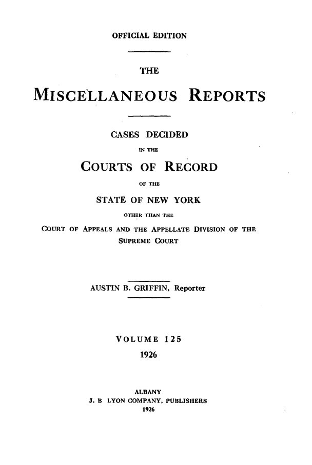 handle is hein.newyork/repsnyaad0125 and id is 1 raw text is: OFFICIAL EDITIONTHEMISCELLANEOUS REPORTSCASES DECIDEDIN THECOURTS OFRECORDOF THESTATE OF NEW YORKOTHER THAN THECOURT OF APPEALS AND THE APPELLATE DIVISION OF THESUPREME COURTAUSTIN B. GRIFFIN, ReporterVOLUME 1251926ALBANYJ. B LYON COMPANY, PUBLISHERS1926