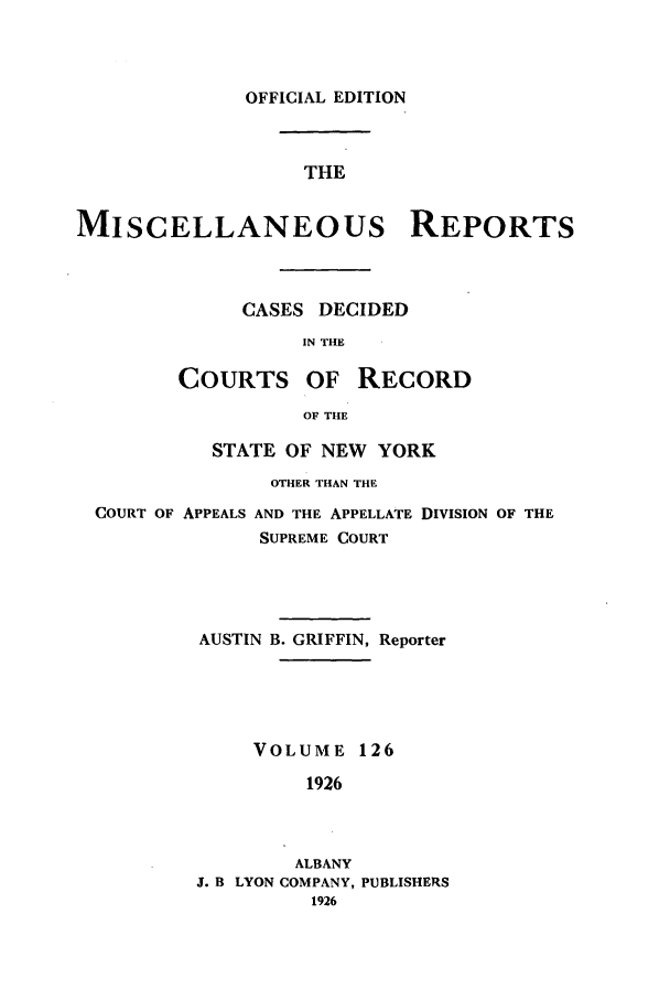 handle is hein.newyork/repsnyaad0126 and id is 1 raw text is: OFFICIAL EDITIONTHEMISCELLANEOUS REPORTSCASES DECIDEDIN THECOURTS OF RECORDOF THESTATE OF NEW YORKOTHER THAN THECOURT OF APPEALS AND THE APPELLATE DIVISION OF THESUPREME COURTAUSTIN B. GRIFFIN, ReporterVOLUME 1261926ALBANYJ. B LYON COMPANY, PUBLISHERS1926