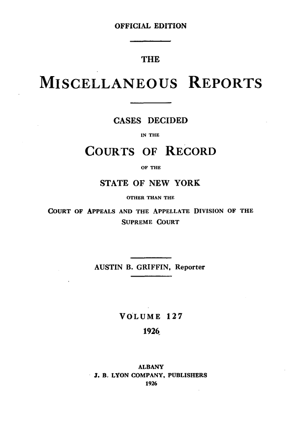 handle is hein.newyork/repsnyaad0127 and id is 1 raw text is: OFFICIAL EDITIONTHEMISCELLANEOUs REPORTSCASES DECIDEDIN THECOURTS OF RECORDOF THESTATE OF NEW YORKOTHER THAN THECOURT OF APPEALS AND THE APPELLATE DIVISION OF THESUPREME COURTAUSTIN B. GRIFFIN, ReporterVOLUME 1271926ALBANYJ. B. LYON COMPANY, PUBLISHERS1926