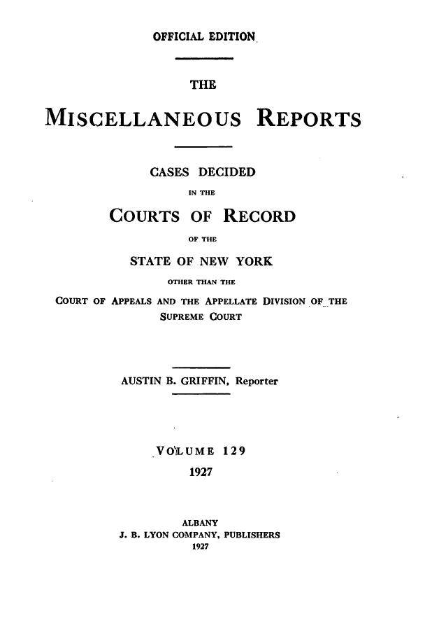 handle is hein.newyork/repsnyaad0129 and id is 1 raw text is: OFFICIAL EDITIONTHEMISCELLANEOUs REPORTSCASES DECIDEDIN THECOURTS OF RECORDOF THESTATE OF NEW YORKOTHER THAN THECOURT OF APPEALS AND THE APPELLATE DIVISION OF THESUPREME COURTAUSTIN B. GRIFFIN, ReporterVOLUME 1291927ALBANYJ. B. LYON COMPANY, PUBLISHERS1927