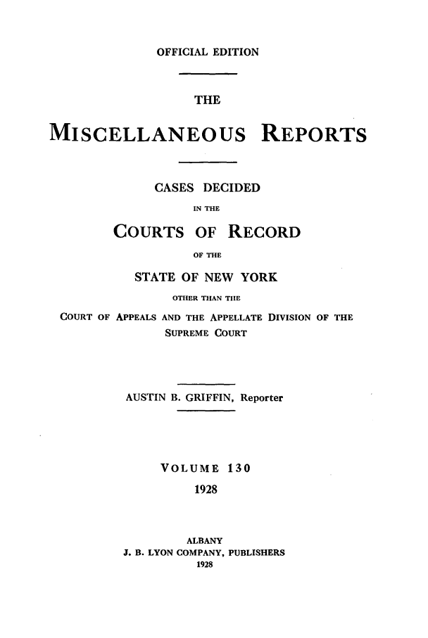 handle is hein.newyork/repsnyaad0130 and id is 1 raw text is: OFFICIAL EDITIONTHEMISCELLANEOUS REPORTSCASES DECIDEDIN THECOURTSOF RECORDOF THESTATE OF NEW YORKOTHER THAN THECOURT OF APPEALS AND THE APPELLATE DIVISION OF THESUPREME COURTAUSTIN B. GRIFFIN, ReporterVOLUME 1301928ALBANYJ. B. LYON COMPANY, PUBLISHERS