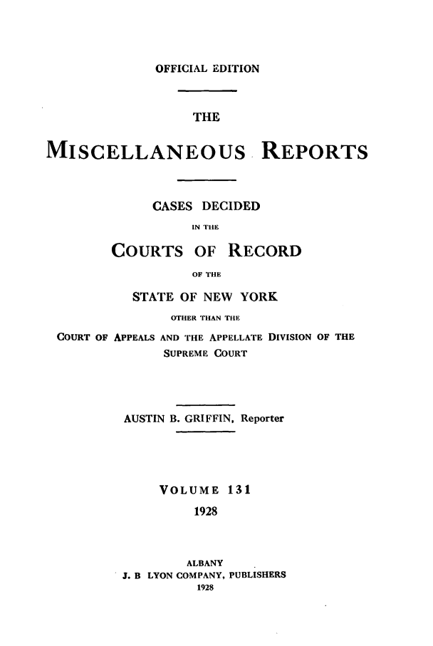 handle is hein.newyork/repsnyaad0131 and id is 1 raw text is: OFFICIAL EDITIONTHEMISCELLANEOUS. REPORTSCASES DECIDEDIN THECOURTS OF RECORDOF THESTATE OF NEW YORKOTHER THAN THECOURT OF APPEALS AND THE APPELLATE DIVISION OF THESUPREME COURTAUSTIN B. GRIFFIN, ReporterVOLUME 1311928ALBANYJ. B LYON COMPANY, PUBLISHERS1928