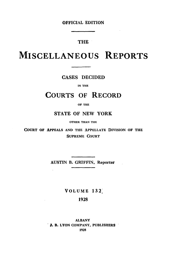 handle is hein.newyork/repsnyaad0132 and id is 1 raw text is: OFFICIAL EDITIONTHEMISCELLANEOUS REPORTSCASES DECIDEDIN THECOURTS OF RECORDOF THESTATE OF NEW YORKOTHER THAN THECOURT OF APPEALS AND THE APPELLATE DIVISION OF THESUPREME COURTAUSTIN B. GRIFFIN, ReporterVOLUME 132'1928ALBANYJ 5. B. LYON COMPANY, PUBLISHERS1928