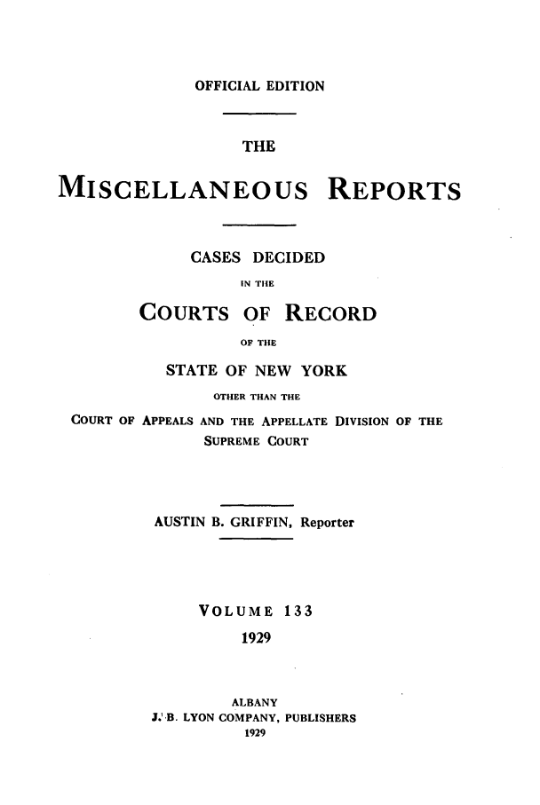handle is hein.newyork/repsnyaad0133 and id is 1 raw text is: OFFICIAL EDITIONTHEMISCELLANEOUS REPORTSCASES DECIDEDIN THECOURTS OF RECORDOF THESTATE OF NEW YORKOTHER THAN THECOURT OF APPEALS AND THE APPELLATE DIVISION OF THESUPREME COURTAUSTIN B. GRIFFIN, ReporterVOLUME 1331929ALBANYJ.'B. LYON COMPANY, PUBLISHERS