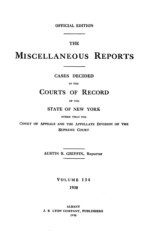 handle is hein.newyork/repsnyaad0134 and id is 1 raw text is: OFFICIAL EDITIONTHEMISCELLANEOUS REPORTSCASES DECIDEDIN THECOURTS OF RECORDOF THESTATE OF NEW YORKOTHER THAN THECOURT OF APPEALS AND THE APPELLATE DIVISION OF THESUPREME COURTAUSTIN B. GRIFFIN, ReporterVOLUME 1341930ALBANYJ. B LYON COMPANY, PUBLISHERS1930