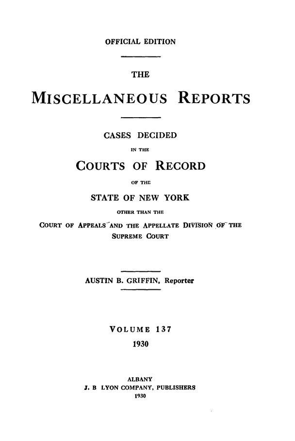 handle is hein.newyork/repsnyaad0137 and id is 1 raw text is: OFFICIAL EDITIONTHEMISCELLANEOUS REPORTSCASES DECIDEDIN THECOURTS OF RECORDOF THESTATE OF NEW YORKOTHER THAN THECOURT OF APPEALS-AND THE APPELLATE DIVISION OFTHESUPREME COURTAUSTIN B. GRIFFIN, ReporterVOLUME 1371930ALBANYJ. B LYON COMPANY, PUBLISHERS1930