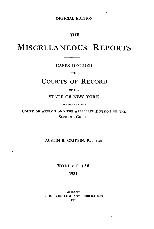 handle is hein.newyork/repsnyaad0138 and id is 1 raw text is: OFFICIAL EDITIONTHEMISCELLANEOUS REPORTSCASES DECIDEDIN THECOURTS OF RECORDOF TIlESTATE OF NEW YORKOTHER THAN THECOURT OF APPEALS AND THE APPELLATE DIVISION OF THESUPREME COURTAUSTIN B. GRIFFIN, ReporterVOLUME 1381931ALBANYJ. B. LYON COMPANY,PUBLISHERS