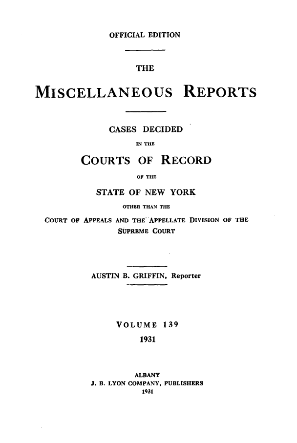 handle is hein.newyork/repsnyaad0139 and id is 1 raw text is: OFFICIAL EDITIONTHEMISCELLANEOUS REPORTSCASES DECIDEDIN THECOURTS OF RECORDOF THESTATE OF NEW YORKOTHER THAN THECOURT OF APPEALS AND THE APPELLATE DIVISION OF THESUPREME COURTAUSTIN B. GRIFFIN, ReporterVOLUME 1391931ALBANYJ. B. LYON COMPANY, PUBLISHERS1931