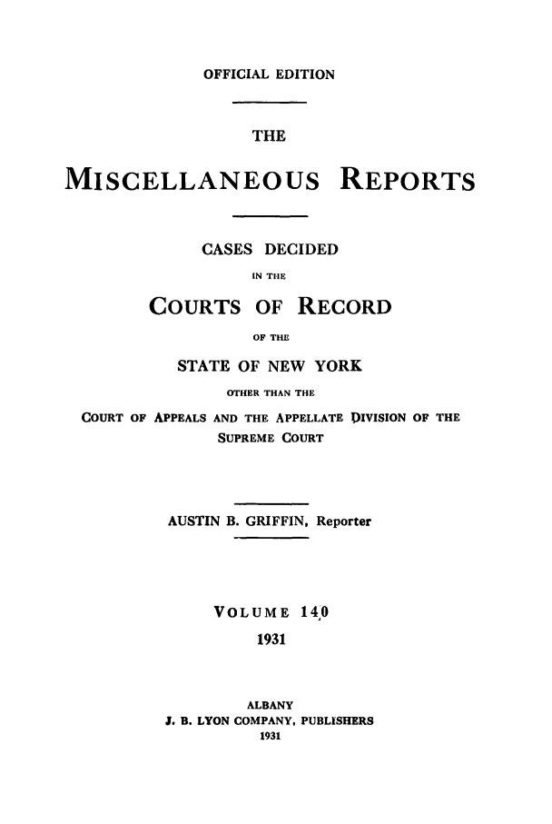 handle is hein.newyork/repsnyaad0140 and id is 1 raw text is: OFFICIAL EDITIONTHEMISCELLANEOUS REPORTSCASES DECIDEDIN THECOURTS OF RECORDOF THESTATE OF NEW YORKOTHER THAN THECOURT OF APPEALS AND THE APPELLATE DIVISION OF THESUPREME COURTAUSTIN B. GRIFFIN, ReporterVOLUME 14,01931ALBANYJ. B. LYON COMPANY, PUBLISHERS1931