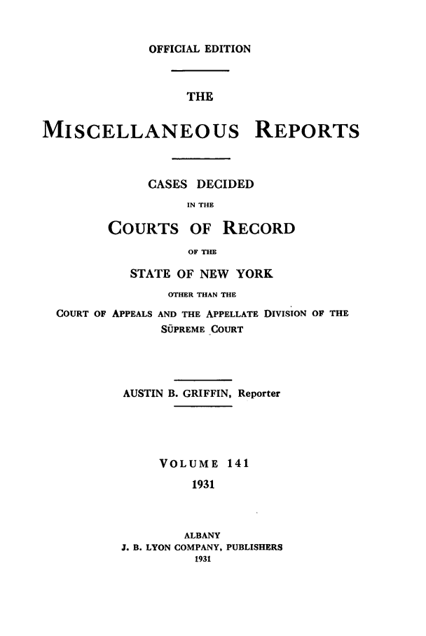 handle is hein.newyork/repsnyaad0141 and id is 1 raw text is: OFFICIAL EDITIONTHEMISCELLANEOUS REPORTSCASES DECIDEDIN THECOURTS OF RECORDOF THESTATE OF NEW YORKOTHER THAN THECOURT OF APPEALS AND THE APPELLATE DIVISION OF THESUPREME COURTAUSTIN B. GRIFFIN, ReporterVOLUME 1411931ALBANYJ. B. LYON COMPANY, PUBLISHERS1931