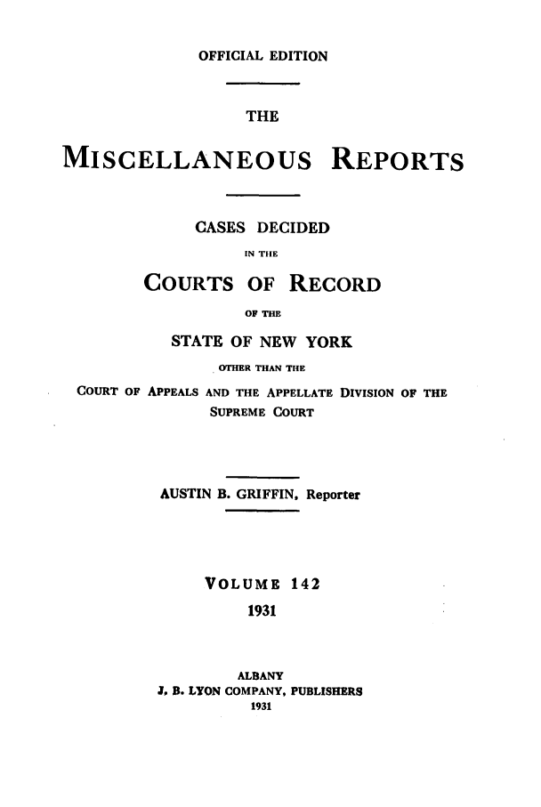 handle is hein.newyork/repsnyaad0142 and id is 1 raw text is: OFFICIAL EDITIONTHEMISCELLANEOUS REPORTSCASES DECIDEDIN THECOURTS OF RECORDOF THESTATE OF NEW YORKOTHER THAN THECOURT OF APPEALS AND THE APPELLATE DIVISION OF THESUPREME COURTAUSTIN B. GRIFFIN, ReporterVOLUME 1421931ALBANYJ, R. LYON COMPANY, PUBLISHERS1931