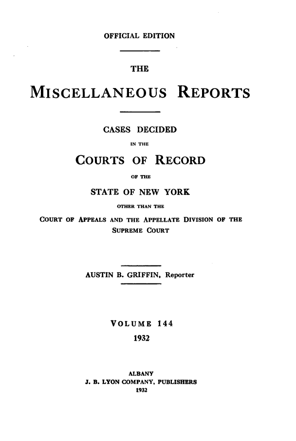 handle is hein.newyork/repsnyaad0144 and id is 1 raw text is: OFFICIAL EDITIONTHEMISCELLANEOUS REPORTSCASES DECIDEDIN THECOURTS OF RECORDOF THESTATE OF NEW YORKOTHER THAN THECOURT OF APPEALS AND THE APPELLATE DIVISION OF THESUPREME COURTAUSTIN B. GRIFFIN, ReporterVOLUME 1441932ALBANYJ. B. LYON COMPANY, PUBLISHERS