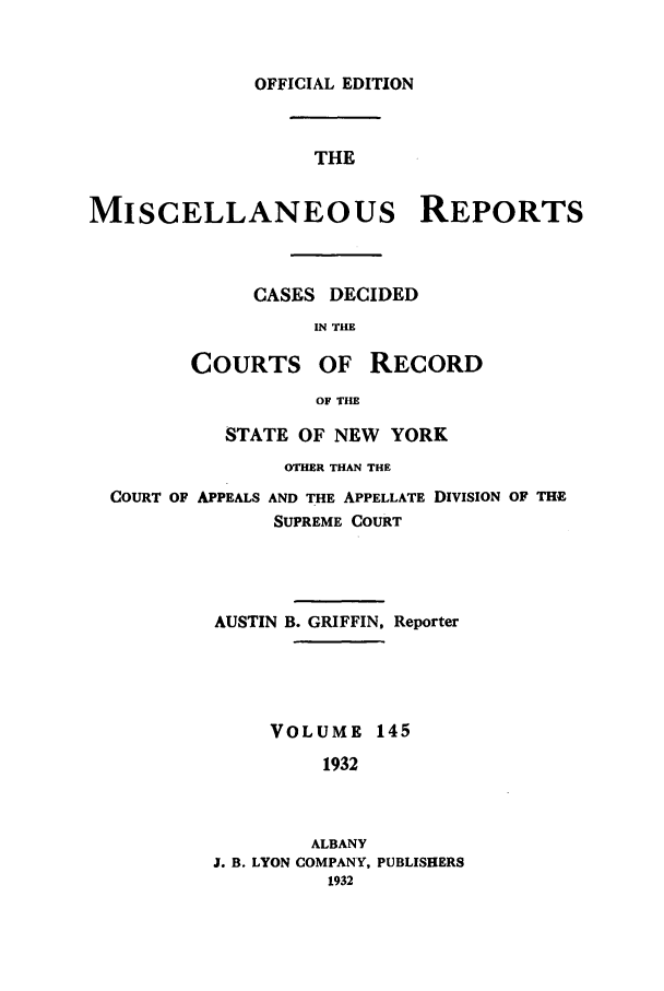 handle is hein.newyork/repsnyaad0145 and id is 1 raw text is: OFFICIAL EDITIONTHEMISCELLANEOUS REPORTSCASES DECIDEDIN THECOURTS OF RECORDOF THESTATE OF NEW YORKOTHER THAN THECOURT OF APPEALS AND THE APPELLATE DIVISION OF THESUPREME COURTAUSTIN B. GRIFFIN, ReporterVOLUME 1451932ALBANYJ. B. LYON COMPANY, PUBLISHERS1932