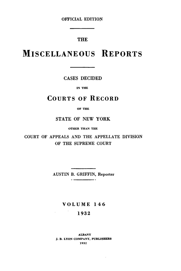 handle is hein.newyork/repsnyaad0146 and id is 1 raw text is: OFFICIAL EDITIONTHEMISCELLANEOUS REPORTSCASES DECIDEDIN THECOURTS OF RECORDOF THESTATE OF NEW YORKOTHER THAN THECOURT OF APPEALS AND THE APPELLATE DIVISIONOF THE SUPREME COURTAUSTIN B. GRIFFIN, ReporterVOLUME 1461932ALBANYJ. B. LYON COMPANY, PUBLISHERS1932