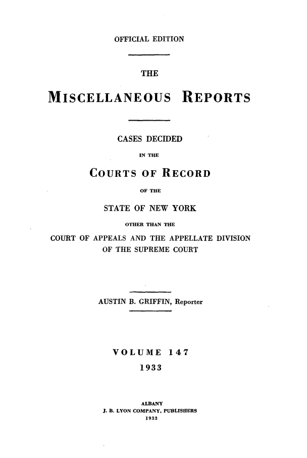handle is hein.newyork/repsnyaad0147 and id is 1 raw text is: OFFICIAL EDITIONTHEMISCELLANEOUS REPORTSCASES DECIDEDIN THECOURTS OF RECORDOF THESTATE OF NEW YORKOTHER THAN THECOURT OF APPEALS AND THE APPELLATE DIVISIONOF THE SUPREME COURTAUSTIN B. GRIFFIN, ReporterVOLUME 1471933ALBANYJ. B. LYON COMPANY, PUBLISHERS1933
