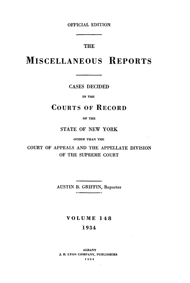 handle is hein.newyork/repsnyaad0148 and id is 1 raw text is: OFFICIAL EDITIONTHEMISCELLANEOUS REPORTSCASES DECIDEDIN THECOURTS OF RECORDOF THESTATE OF NEW YORKOTHER THAN THECOURT OF APPEALS AND THE APPELLATE DIVISIONOF THE SUPREME COURTAUSTIN B. GRIFFIN, ReporterVOLUME 1481934ALBANYJ. B. LYON COMPANY, PUBLISHERS1934