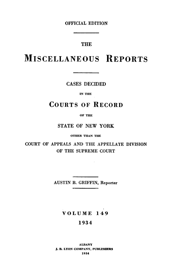 handle is hein.newyork/repsnyaad0149 and id is 1 raw text is: OFFICIAL EDITIONTHEMISCELLANEOUS REPORTSCASES DECIDEDIN THECOURTS OF RECORDOF THESTATE OF NEW YORKOTHER THAN THECOURT OF APPEALS AND THE APPELLATE DIVISIONOF THE SUPREME COURTAUSTIN B. GRIFFIN, ReporterVOLUME 1491934ALBANYJ. B. LYON COMPANY, PUBLISHERS1934