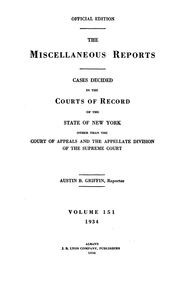 handle is hein.newyork/repsnyaad0151 and id is 1 raw text is: OFFICIAL EDITIONTHEMISCELLANEOUS REPORTSCASES DECIDEDIN THECOURTS OF RECORDOF THESTATE OF NEW YORKOTHER THAN THECOURT OF APPEALS AND THE APPELLATE DIVISIONOF THE SUPREME COURTAUSTIN B. GRIFFIN, ReporterVOLUME 1511934ALBANYJ. B. LYON COMPANY, PUBLISHERS1934