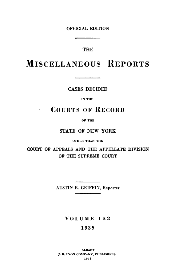 handle is hein.newyork/repsnyaad0152 and id is 1 raw text is: OFFICIAL EDITIONTHEMISCELLANEOUS REPORTSCASES DECIDEDIN THECOURTS OF RECORDOF THESTATE OF NEW YORKOTHER THAN THECOURT OF APPEALS AND THE APPELLATE DIVISIONOF THE SUPREME COURTAUSTIN B. GRIFFIN, ReporterVOLUME 1521935ALBANYJ. B. LYON COMPANY, PUBLISHERS1935