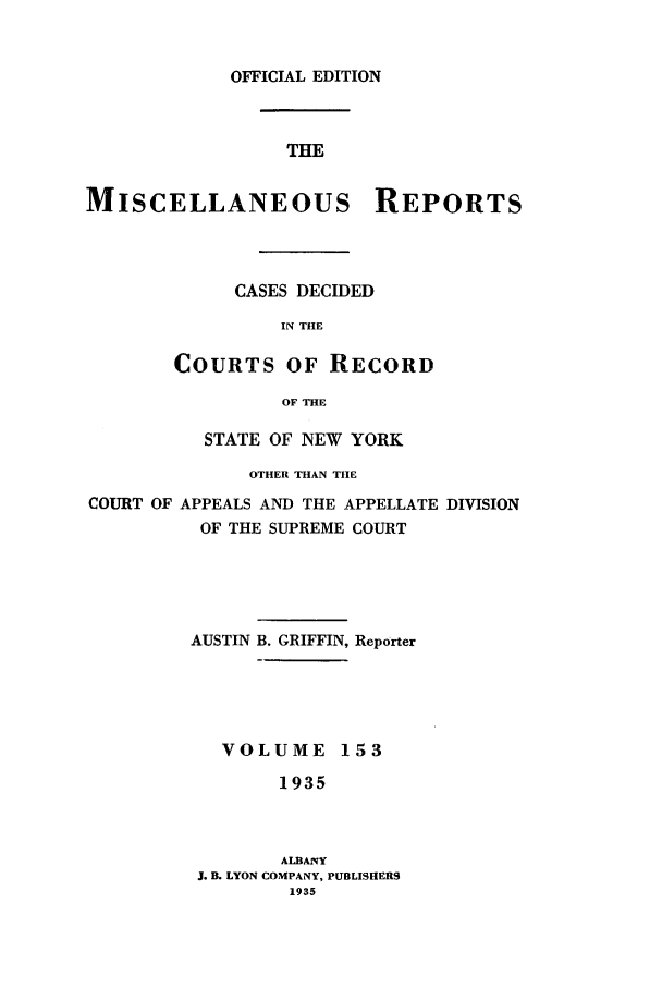 handle is hein.newyork/repsnyaad0153 and id is 1 raw text is: OFFICIAL EDITIONTHEMISCELLANEOUS REPORTSCASES DECIDEDIN THECOURTS OF RECORDOF THESTATE OF NEW YORKOTHER THAN THECOURT OF APPEALS AND THE APPELLATE DIVISIONOF THE SUPREME COURTAUSTIN B. GRIFFIN, ReporterVOLUME 1531935ALBANYJ. B. LYON COMPANY, PUBLISHERS1935