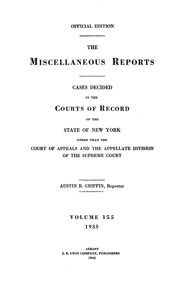 handle is hein.newyork/repsnyaad0155 and id is 1 raw text is: OFFICIAL EDITIONTHEMISCELLANEOUS REPORTSCASES DECIDEDIN THECOURTS OF RECORDOF THESTATE OF NEW YORKOTHER THAN THECOURT OF APPEALS AND THE APPELLATE DIVISIONOF THE SUPREME COURTAUSTIN B. GRIFFIN, ReporterVOLUME 1551935ALBANYJ. B. LYON COMPANY, PUBLISHERS1935