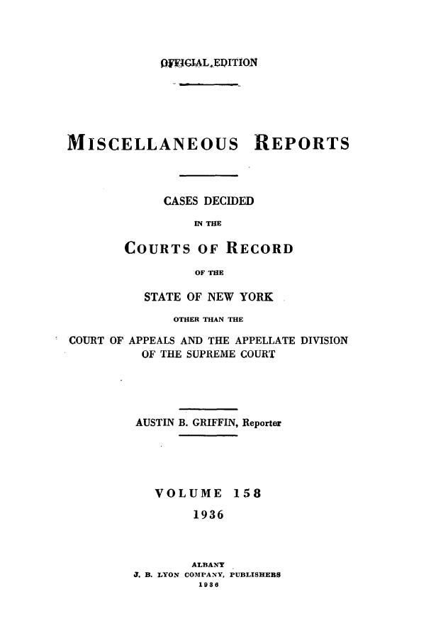 handle is hein.newyork/repsnyaad0158 and id is 1 raw text is: QIGAL EDITIONMISCELLANEOUS REPORTSCASES DECIDEDIN THECOURTS OF RECORDOF THESTATE OF NEW YORKOTHER THAN THECOURT OF APPEALS AND THE APPELLATE DIVISIONOF THE SUPREME COURTAUSTIN B. GRIFFIN, ReporterVOLUME 1581936ALBANY5. B. LYON COMPANY, PUBLISHERS1986