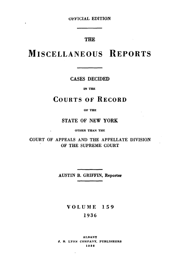 handle is hein.newyork/repsnyaad0159 and id is 1 raw text is: OlFICIAL EDITIONTHEMISCELLANEOUS REPORTSCASES DECIDEDIN THECOURTS OF RECORDOF THESTATE OF NEW YORKOTHER THAN THECOURT OFAPPEALS AND THE APPELLATE DIVISIONOF THE SUPREME COURTAUSTIN B. GRIFFIN, ReporterVOLUME1591936ALBANYJ. H. LYON COMPANY, PUBLISHERS1986
