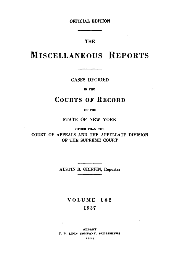 handle is hein.newyork/repsnyaad0162 and id is 1 raw text is: OFFICIAL EDITIONTHEMISCELLANEOUS REPORTSCASES DECIDEDIN TIECOURTS OF RECORDOF THESTATE OF NEW YORKOTHER THAN THECOURT OF APPEALS AND THE APPELLATE DIVISIONOF THE SUPREME COURTAUSTIN B. GRIFFIN, ReporterVOLUME 1621937ALBANYJ. B. LYON COMPANY, PUBLISHERS1937