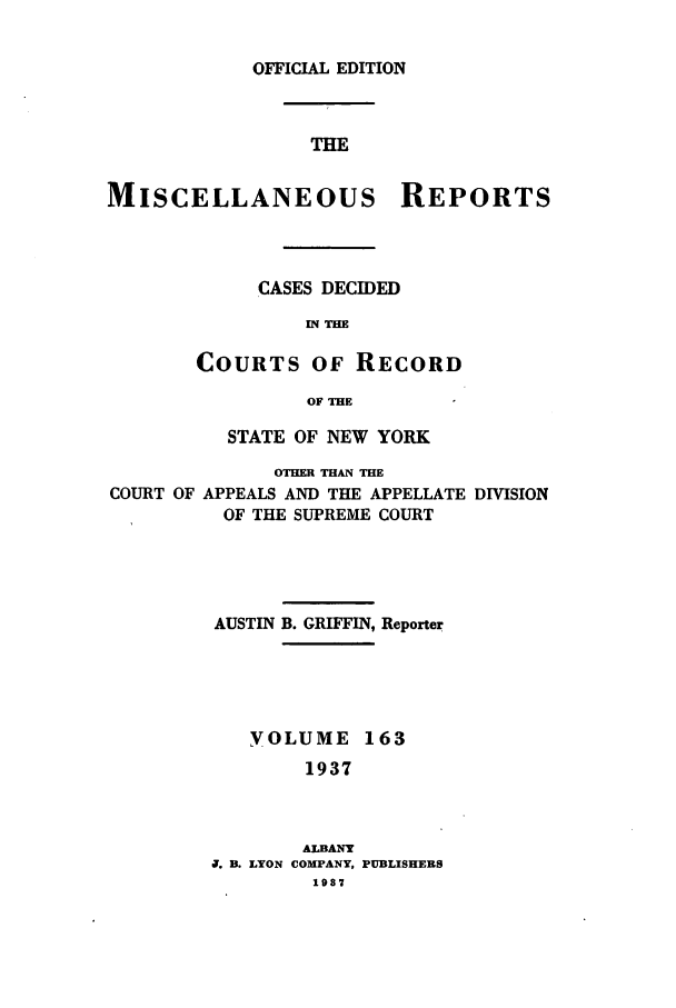 handle is hein.newyork/repsnyaad0163 and id is 1 raw text is: OFFICIAL EDITIONTHEMISCELLANEOUS REPORTSCASES DECIDEDIN THECOURTS OF RECORDOF THESTATE OF NEW YORKOTHER THAN THECOURT OF APPEALS AND THE APPELLATE DIVISIONOF THE SUPREME COURTAUSTIN B. GRIFFIN, ReporterYOLUME 1631937ALBANYU. B. LYON COMPANY,1937PUBLISHERS