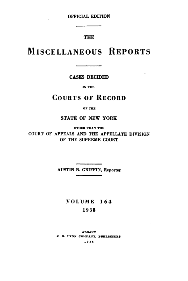 handle is hein.newyork/repsnyaad0164 and id is 1 raw text is: OFFICIAL EDITIONTHEMISCELLANEOUS REPORTSCASES DECIDEDIN THECOURTS OF RECORDOF THESTATE OF NEW YORKOTHER THAN THECOURT OF APPEALS AND THE APPELLATE DIVISIONOF THE SUPREME COURTAUSTIN B. GRIFFIN, ReporterVOLUME 1641938ALBANYJ. B. LYON COMPANY, PUBLISHERS1938