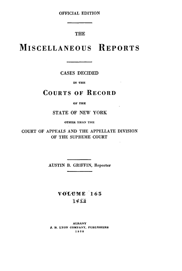 handle is hein.newyork/repsnyaad0165 and id is 1 raw text is: OFFICIAL EDITIONTHEMISCELLANEOUS REPORTSCASES DECIDEDIN THECOURTS OF RECORDOF THESTATE OF NEW YORKOTHER THAN TIlECOURT OF APPEALS AND THE APPELLATE DIVISIONOF THE SUPREME COURTAUSTIN B. GRIFFIN, ReporterV 0--U M E165143,ALBANYJ. B. LYON COMPANY, PUBLTSHERS1938