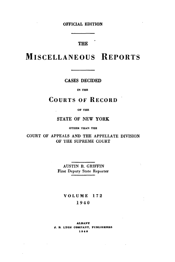 handle is hein.newyork/repsnyaad0172 and id is 1 raw text is: OFFICIAL EDITIONTHEMISCELLANEOUS REPORTSCASES DECIDEDIN THECOURTS OF RECORDOF THESTATE OF NEW YORKOTHER THAN THECOURT OFAPPEALS AND THE APPELLATE DIVISIONOF THE SUPREME COURTAUSTIN B. GRIFFINFirst Deputy State ReporterVOLUME 1721940ALBANYJ. B. LYON COMPANY, PUBLISHERS1940