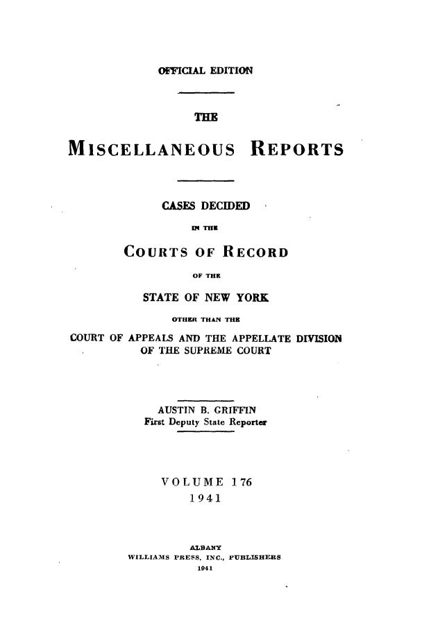 handle is hein.newyork/repsnyaad0176 and id is 1 raw text is: OFFICIAL EDITIONTHEMISCELLANEOUS REPORTSCASES DECIDEDKM THECOURTS OF RECORDOF THESTATE OF NEW YORKOTHER THAN THECOURT OF APPEALS AND THE APPELLATE DIVISIONOF THE SUPREME COURTAUSTIN B. GRIFFINFirst Deputy State ReporterVOLUME 1761941ALBANTWILLIAM1S PRESS, INC.,1941PUBLISHERS