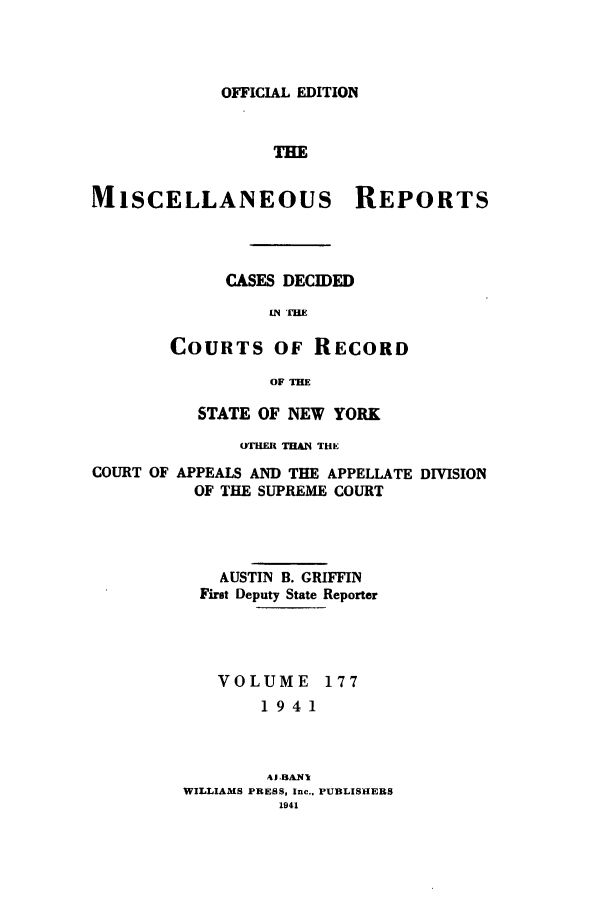 handle is hein.newyork/repsnyaad0177 and id is 1 raw text is: OFFICIAL EDITIONTHEMISCELLANEOUS REPORTSCASES DECIDED.N TIHECOURTS OF RECORDOF THESTATE OF NEW YORKOTHER THAN THECOURT OFAPPEALS AND THE APPELLATE DIVISIONOF THE SUPREME COURTAUSTIN B. GRIFFINFirst Deputy State ReporterVOLUME 1771941Wj.BAn.WILLIAMS PRESS, Inc.. PUJBLISHERS