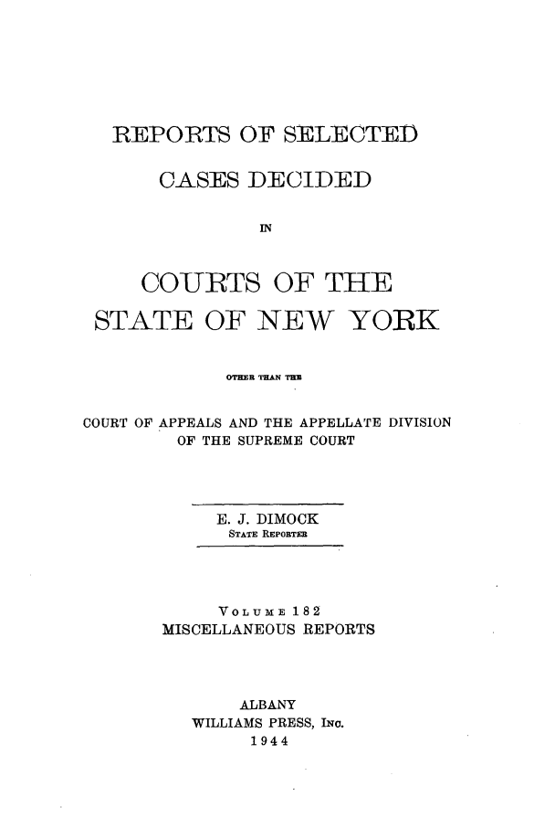 handle is hein.newyork/repsnyaad0182 and id is 1 raw text is: REPORTS OF SELECTEDCASES DECIDEDINCOURTS OF THESTATE OF NEW YORKOTH'NER THA THCOURT OF APPEALS AND THE APPELLATE DIVISIONOF THE SUPREME COURTE. J. DIMOCKSTATE REpoTmVoLUME 182MISCELLANEOUS REPORTSALBANYWILLIAMS PRESS, INo.1944