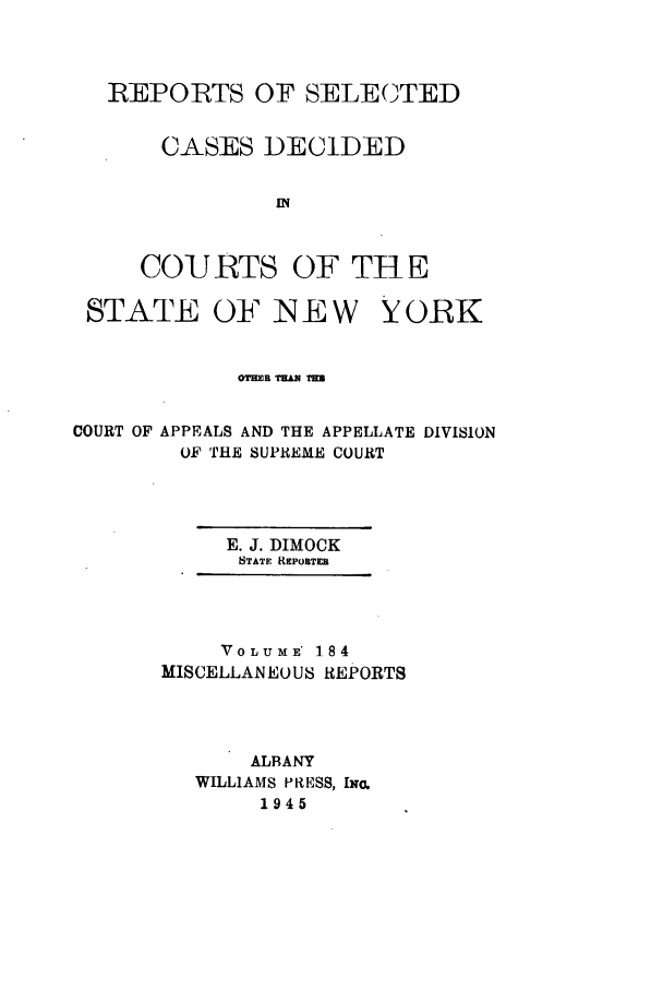 handle is hein.newyork/repsnyaad0184 and id is 1 raw text is: REPORTS OF SELECTEDCASES DECIDEDIN~COURTS OF THESTATE OF N E W YORKCOURT OF APPEALS AND THE APPELLATE DIVISIONOF THE SUPREME COURTE. J. DIMOCKSTATE REPORTEaVOLUME' 1.84MISCELLANEOUS REPORTSALBANYWILLIAMS PRESS, INO.1945