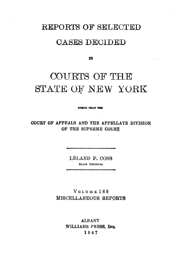 handle is hein.newyork/repsnyaad0188 and id is 1 raw text is: REPORTS OF SELECTEDOASES DE(iDEDINCOURTS OF TH-ESTATE OF N  E WYORKOTmER TEAR T=ECOURT OF APPEALS AND THE APPELLATE DIVISIONOF THE SUPREME COURTLELAND F. COSSSTATE REPORTERtVoLuME 188MISCELLANEOUS REPORTSALBANY,WILLIAMS PRESS, INo.1947