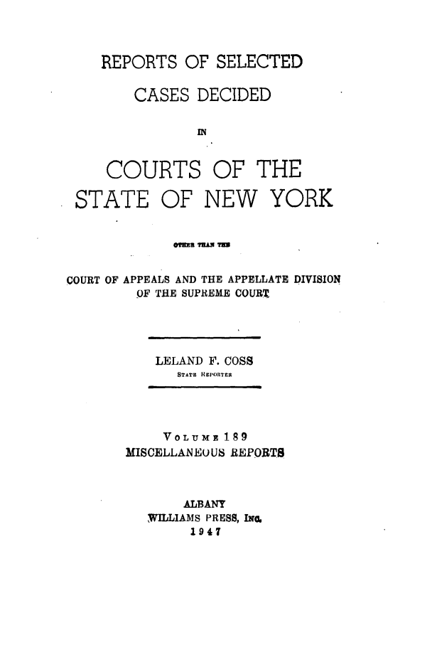 handle is hein.newyork/repsnyaad0189 and id is 1 raw text is: REPORTS OF SELECTEDCASES DECIDEDINCOURTSOF THESTATEOF NEWYORK@?a THAUN THCOURT OF APPEALS AND THE APPELLATE DIVISIONOF THE SUPREME COURTLELAND F. COSSSTATE HREPORTERVOLUME 189MISCELLANEO US REPORTSALBANYWILLIAMS PRESS, IN.1947
