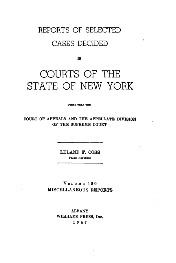handle is hein.newyork/repsnyaad0190 and id is 1 raw text is: REPORTS OF SELECTEDCASES DECIDEDCOURTS OF THESTATE OF NEW YORKCOURT OF APPEALS AND THE APPELLATE DIVISIONOF THE SUPREME COURTLELAND F. COSSSTATE REPORTERVOLUME 190MISCELLANEOUS REPORTSALBANYWILLIAMS PRESS, INo.1947