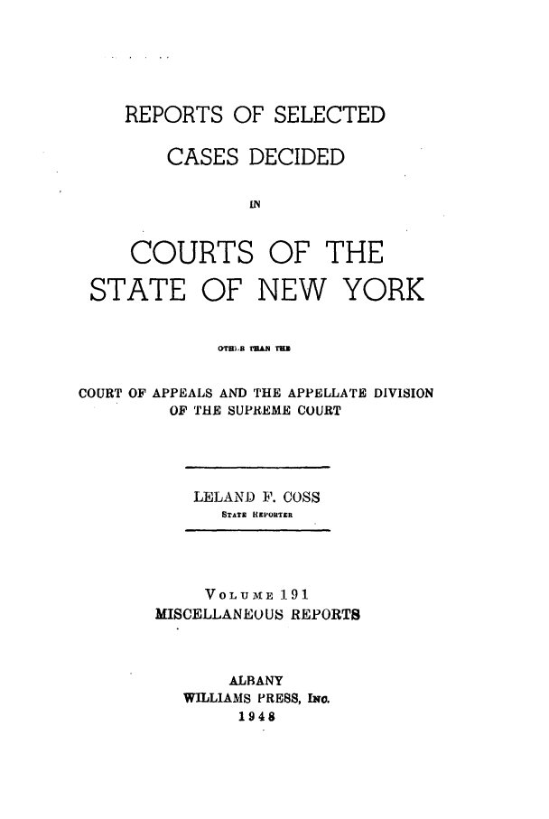 handle is hein.newyork/repsnyaad0191 and id is 1 raw text is: REPORTS OF SELECTEDCASES DECIDED[NCOURTS OF THESTATE OF NEW YORKo'rB1t r3.l  TE=COURT OF APPEALS AND THE APPELLATE DIVISIONOF THE SUPREME COURTLELAND F. COSSSTATE IIEPOUITERVOLUME 1.91MISCELLANEOUS REPORTSALBANYWILLIAMS PRESS, Iwo.1948
